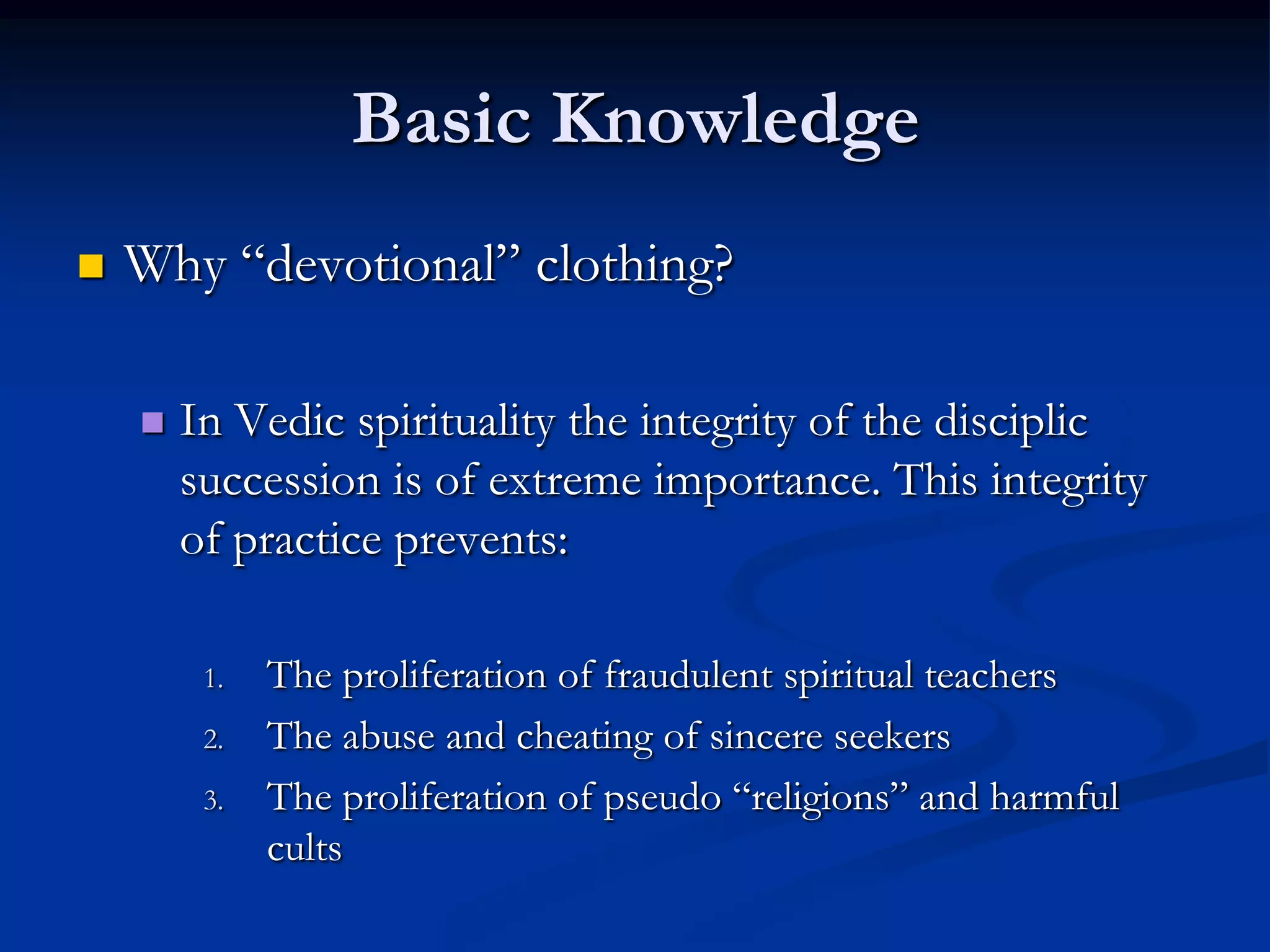 Basic Knowledge


Why “devotional” clothing?


In Vedic spirituality the integrity of the disciplic
succession is of extreme importance. This integrity
of practice prevents:
1.
2.
3.

The proliferation of fraudulent spiritual teachers
The abuse and cheating of sincere seekers
The proliferation of pseudo “religions” and harmful
cults

 