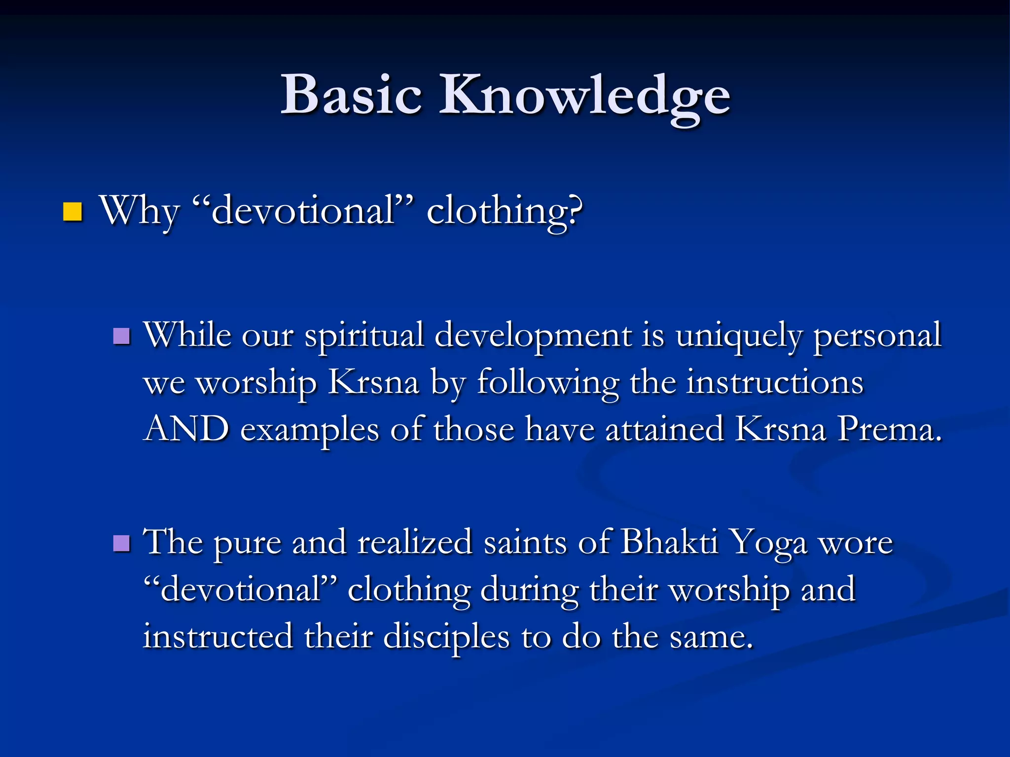 Basic Knowledge


Why “devotional” clothing?


While our spiritual development is uniquely personal
we worship Krsna by following the instructions
AND examples of those have attained Krsna Prema.



The pure and realized saints of Bhakti Yoga wore
“devotional” clothing during their worship and
instructed their disciples to do the same.

 