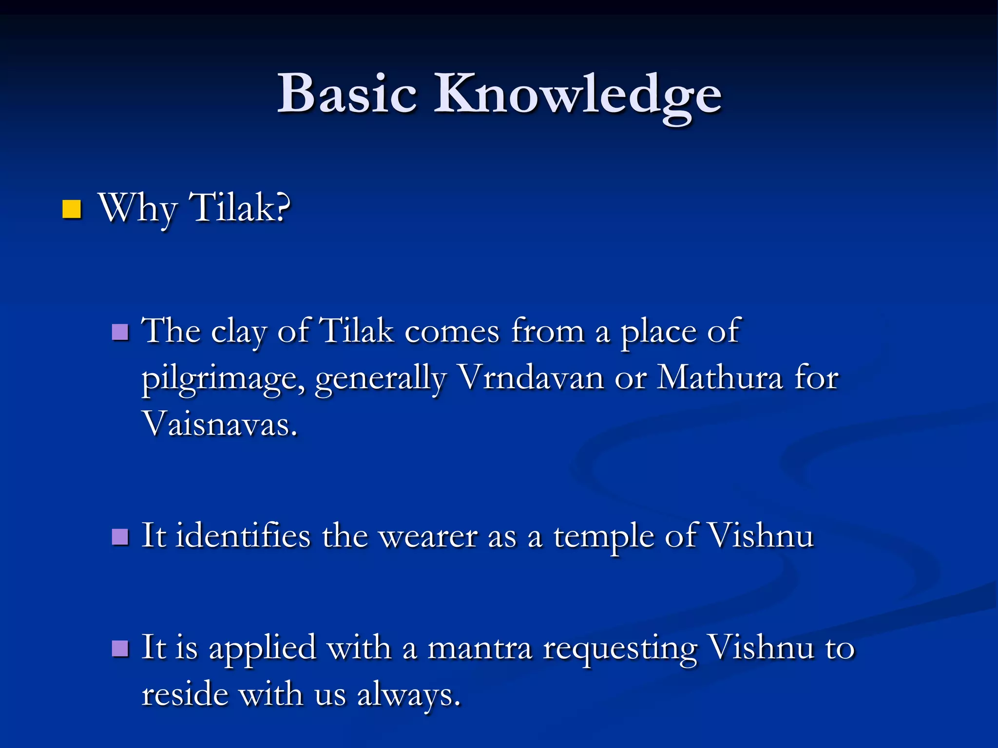 Basic Knowledge


Why Tilak?


The clay of Tilak comes from a place of
pilgrimage, generally Vrndavan or Mathura for
Vaisnavas.



It identifies the wearer as a temple of Vishnu



It is applied with a mantra requesting Vishnu to
reside with us always.

 