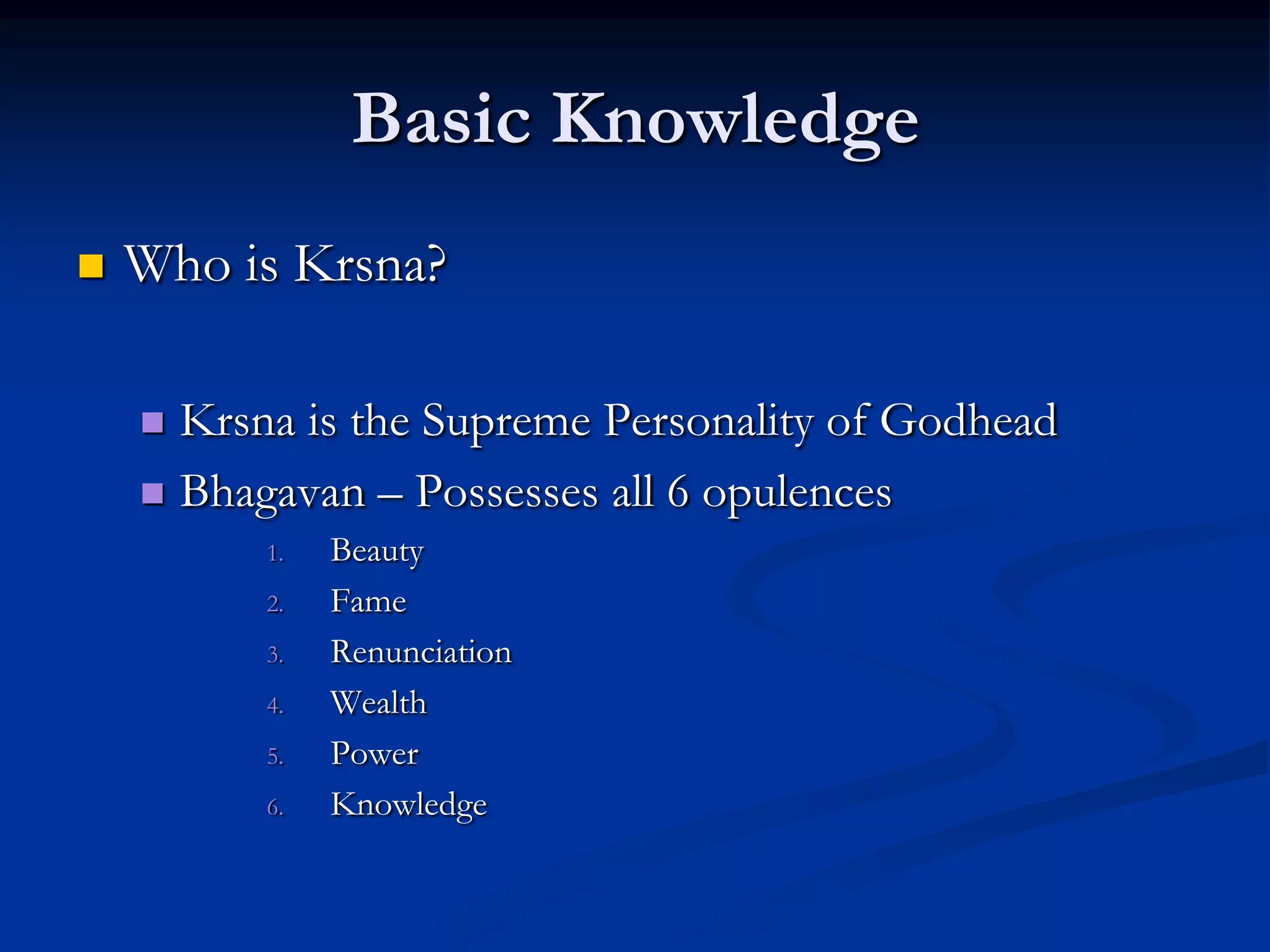 Basic Knowledge


Who is Krsna?
Krsna is the Supreme Personality of Godhead
 Bhagavan – Possesses all 6 opulences


1.
2.
3.
4.
5.
6.

Beauty
Fame
Renunciation
Wealth
Power
Knowledge

 
