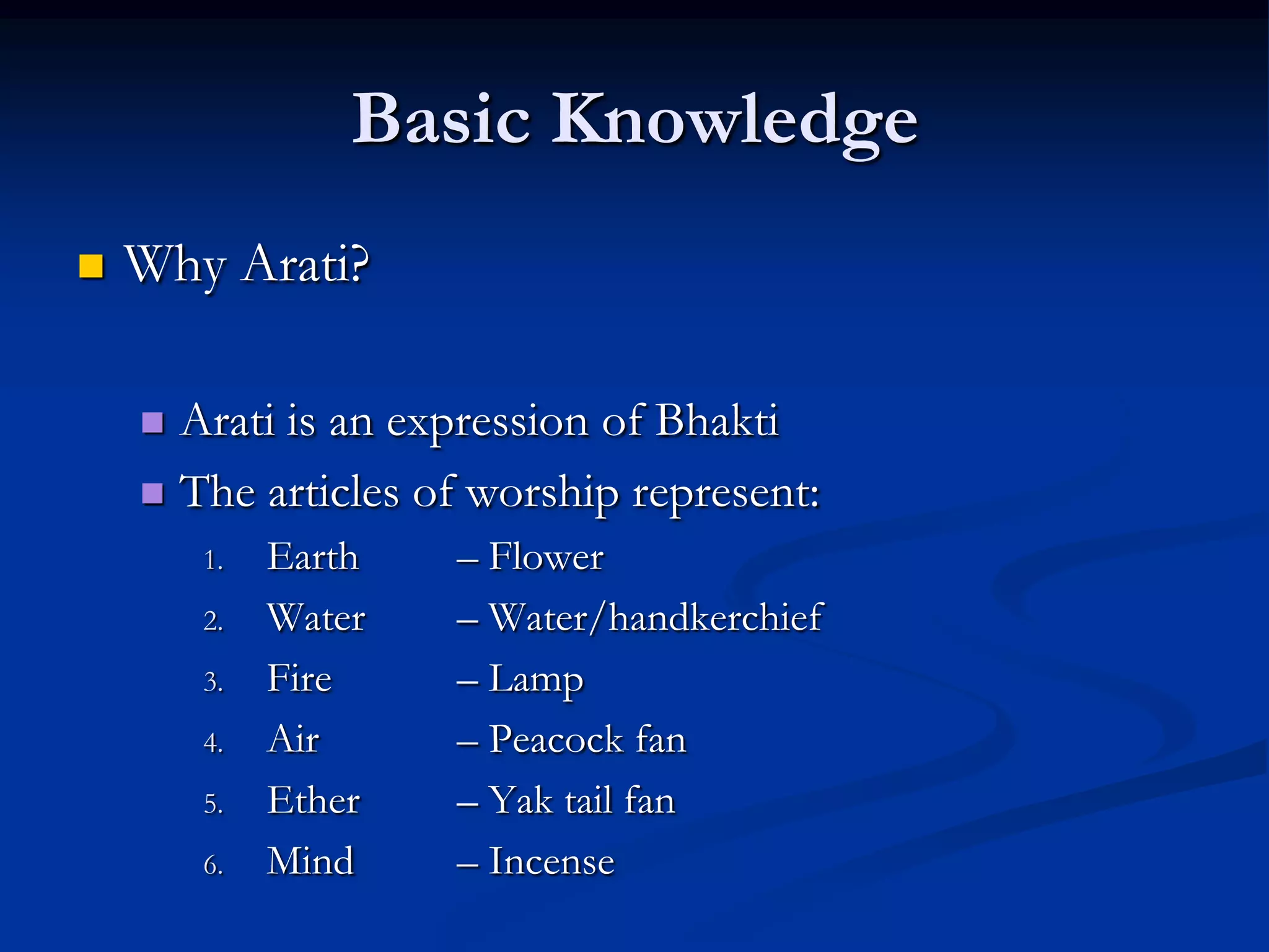 Basic Knowledge


Why Arati?
Arati is an expression of Bhakti
 The articles of worship represent:


1.
2.
3.
4.
5.
6.

Earth
Water
Fire
Air
Ether
Mind

– Flower
– Water/handkerchief
– Lamp
– Peacock fan
– Yak tail fan
– Incense

 