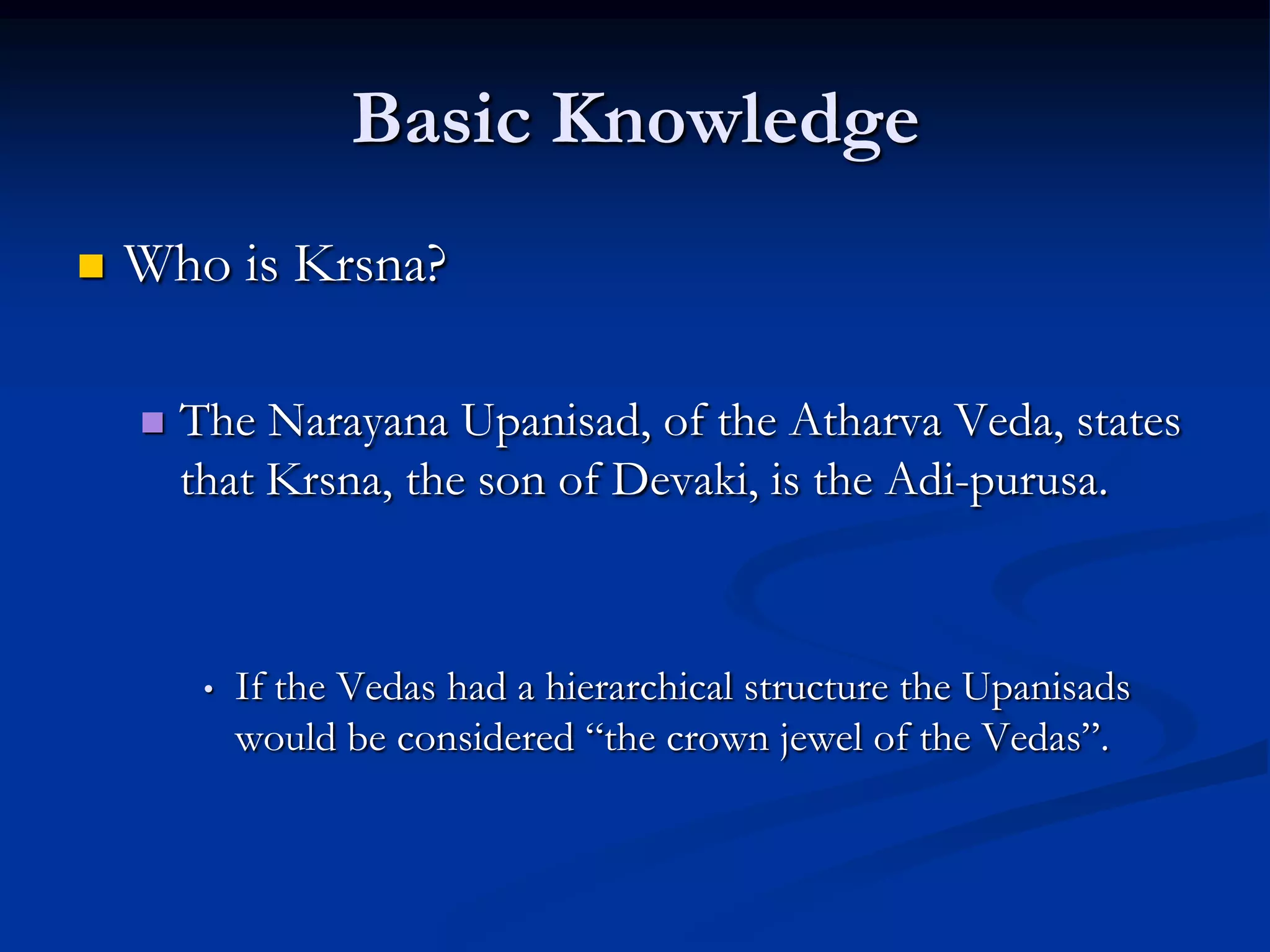 Basic Knowledge


Who is Krsna?


The Narayana Upanisad, of the Atharva Veda, states
that Krsna, the son of Devaki, is the Adi-purusa.

•

If the Vedas had a hierarchical structure the Upanisads
would be considered “the crown jewel of the Vedas”.

 