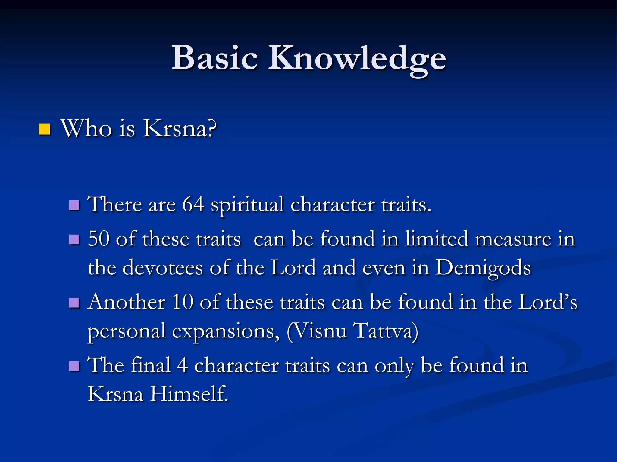 Basic Knowledge


Who is Krsna?
There are 64 spiritual character traits.
 50 of these traits can be found in limited measure in
the devotees of the Lord and even in Demigods
 Another 10 of these traits can be found in the Lord‟s
personal expansions, (Visnu Tattva)
 The final 4 character traits can only be found in
Krsna Himself.


 
