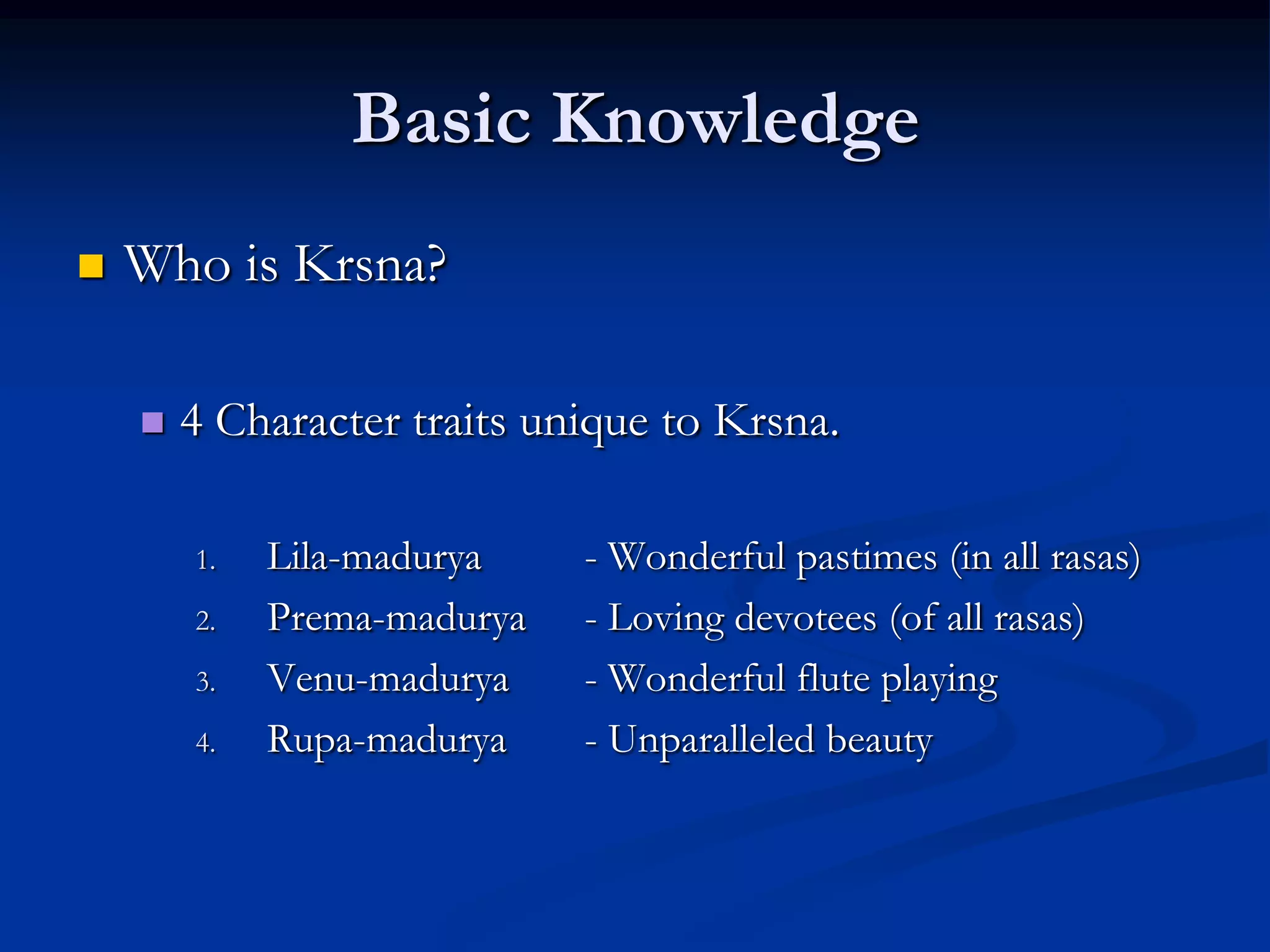 Basic Knowledge


Who is Krsna?


4 Character traits unique to Krsna.
1.
2.
3.
4.

Lila-madurya
Prema-madurya
Venu-madurya
Rupa-madurya

- Wonderful pastimes (in all rasas)
- Loving devotees (of all rasas)
- Wonderful flute playing
- Unparalleled beauty

 