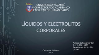 UNIVERSIDAD YACAMBÚ
VICERRECTORADO ACADÉMICO
FACULTAR DE HUMANIDADES
LÍQUIDOS Y ELECTROLITOS
CORPORALES
Autora: Laleska Cordon
C.I: V-26014895
Cabudare, Febrero 2017.
 
