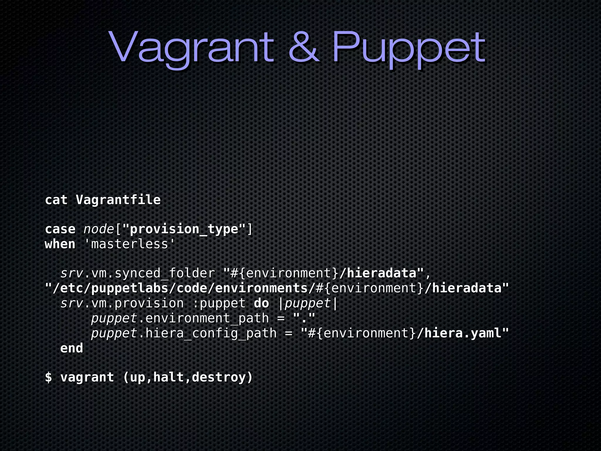 Vagrant & PuppetVagrant & Puppet
cat Vagrantfilecat Vagrantfile
casecase nodenode[["provision_type""provision_type"]]
whenwhen 'masterless''masterless'
srvsrv.vm.synced_folder.vm.synced_folder ""#{environment}#{environment}/hieradata"/hieradata",,
"/etc/puppetlabs/code/environments/"/etc/puppetlabs/code/environments/#{environment}#{environment}/hieradata"/hieradata"
srvsrv.vm.provision :puppet.vm.provision :puppet dodo ||puppetpuppet||
puppetpuppet.environment_path =.environment_path = ".""."
puppetpuppet.hiera_config_path =.hiera_config_path = ""#{environment}#{environment}/hiera.yaml"/hiera.yaml"
endend
$ vagrant (up,halt,destroy)$ vagrant (up,halt,destroy)
 