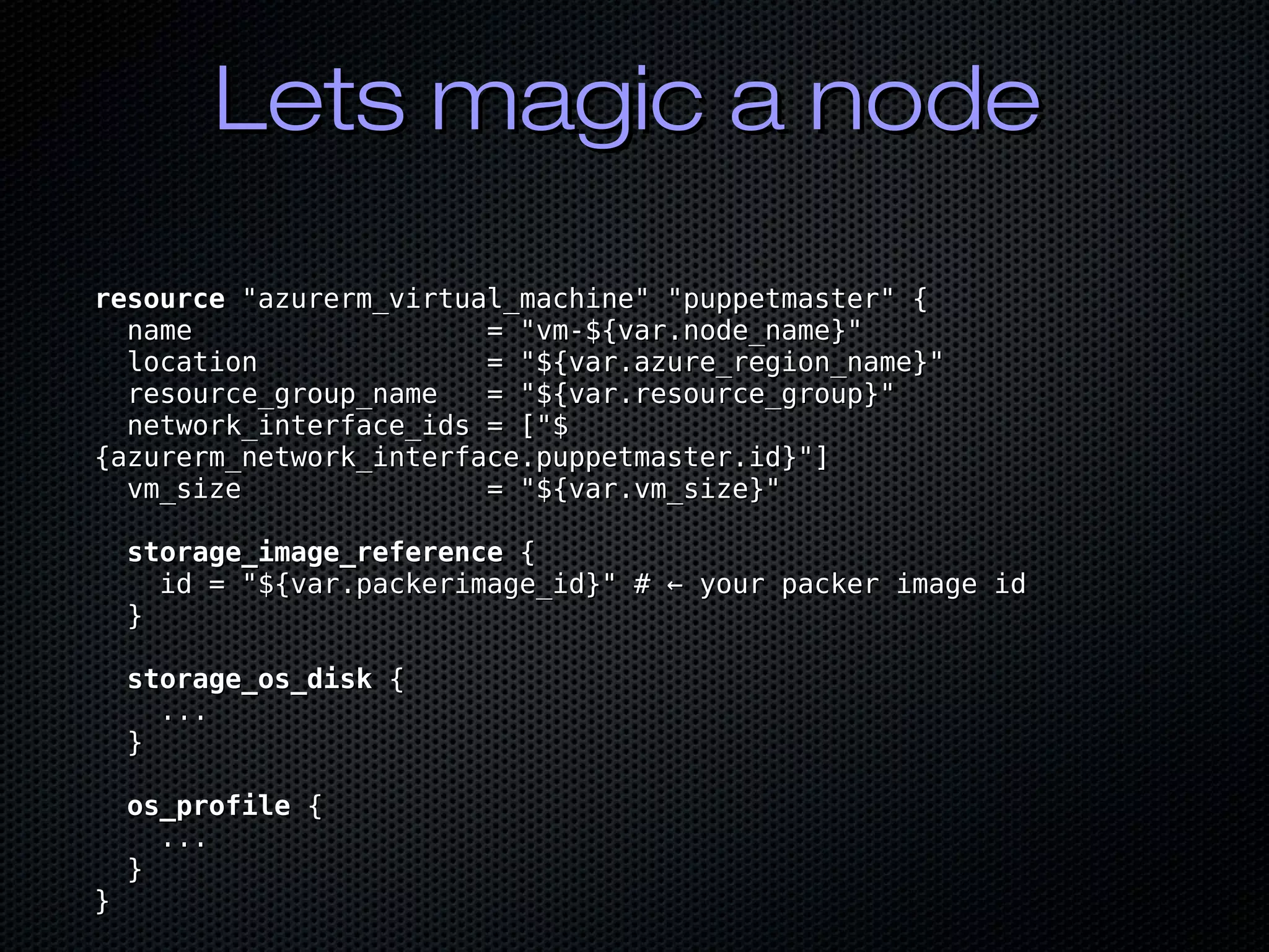 Lets magic a nodeLets magic a node
resourceresource "azurerm_virtual_machine" "puppetmaster" {"azurerm_virtual_machine" "puppetmaster" {
name = "vm-${var.node_name}"name = "vm-${var.node_name}"
location = "${var.azure_region_name}"location = "${var.azure_region_name}"
resource_group_name = "${var.resource_group}"resource_group_name = "${var.resource_group}"
network_interface_ids = ["$network_interface_ids = ["$
{azurerm_network_interface.puppetmaster.id}"]{azurerm_network_interface.puppetmaster.id}"]
vm_size = "${var.vm_size}"vm_size = "${var.vm_size}"
storage_image_referencestorage_image_reference {{
id = "${var.packerimage_id}" # ← your packer image idid = "${var.packerimage_id}" # ← your packer image id
}}
storage_os_diskstorage_os_disk {{
......
}}
os_profileos_profile {{
......
}}
}}
 