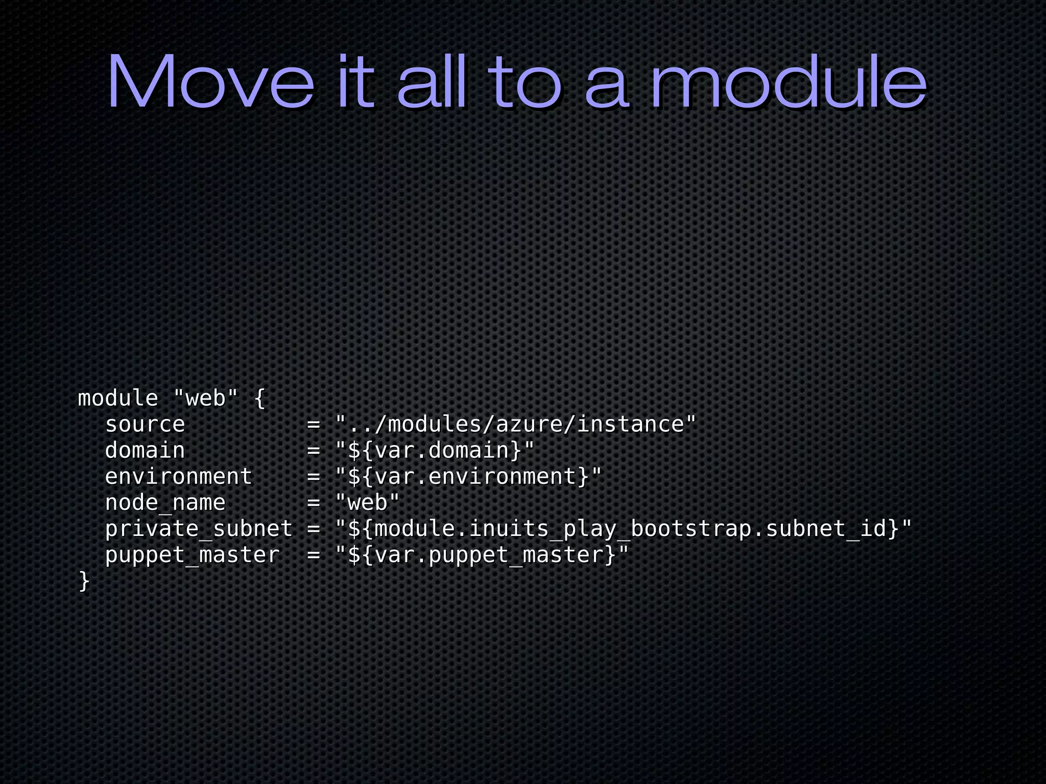 Move it all to a moduleMove it all to a module
module "web" {module "web" {
source = "../modules/azure/instance"source = "../modules/azure/instance"
domain = "${var.domain}"domain = "${var.domain}"
environment = "${var.environment}"environment = "${var.environment}"
node_name = "web"node_name = "web"
private_subnet = "${module.inuits_play_bootstrap.subnet_id}"private_subnet = "${module.inuits_play_bootstrap.subnet_id}"
puppet_master = "${var.puppet_master}"puppet_master = "${var.puppet_master}"
}}
 