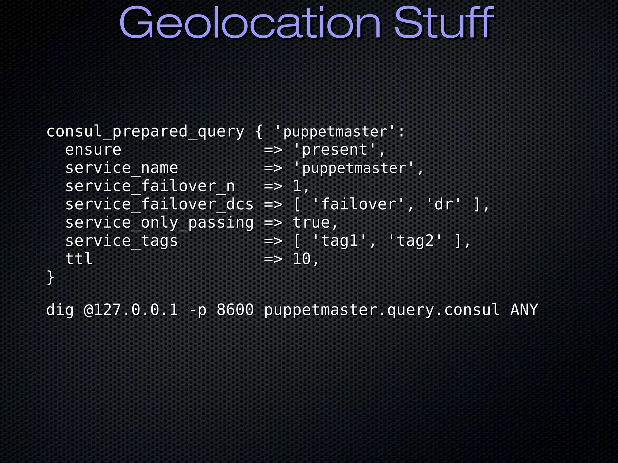 Geolocation StuffGeolocation Stuff
consul_prepared_query { 'consul_prepared_query { 'puppetmasterpuppetmaster':':
ensure => 'present',ensure => 'present',
service_name => 'service_name => 'puppetmasterpuppetmaster',',
service_failover_n => 1,service_failover_n => 1,
service_failover_dcs => [ 'failover', 'dr' ],service_failover_dcs => [ 'failover', 'dr' ],
service_only_passing => true,service_only_passing => true,
service_tags => [ 'tag1', 'tag2' ],service_tags => [ 'tag1', 'tag2' ],
ttl => 10,ttl => 10,
}}
dig @127.0.0.1 -p 8600 puppetmaster.query.consul ANYdig @127.0.0.1 -p 8600 puppetmaster.query.consul ANY
 
