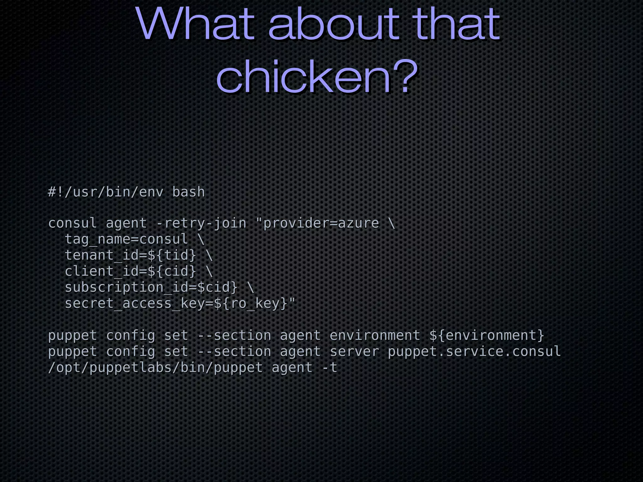 What about thatWhat about that
chicken?chicken?
#!/usr/bin/env bash#!/usr/bin/env bash
consul agent -retry-join "provider=azure consul agent -retry-join "provider=azure 
tag_name=consul tag_name=consul 
tenant_id=${tid} tenant_id=${tid} 
client_id=${cid} client_id=${cid} 
subscription_id=$cid} subscription_id=$cid} 
secret_access_key=${ro_key}"secret_access_key=${ro_key}"
puppet config set --section agent environment ${environment}puppet config set --section agent environment ${environment}
puppet config set --section agent server puppet.service.consulpuppet config set --section agent server puppet.service.consul
/opt/puppetlabs/bin/puppet agent -t/opt/puppetlabs/bin/puppet agent -t
 