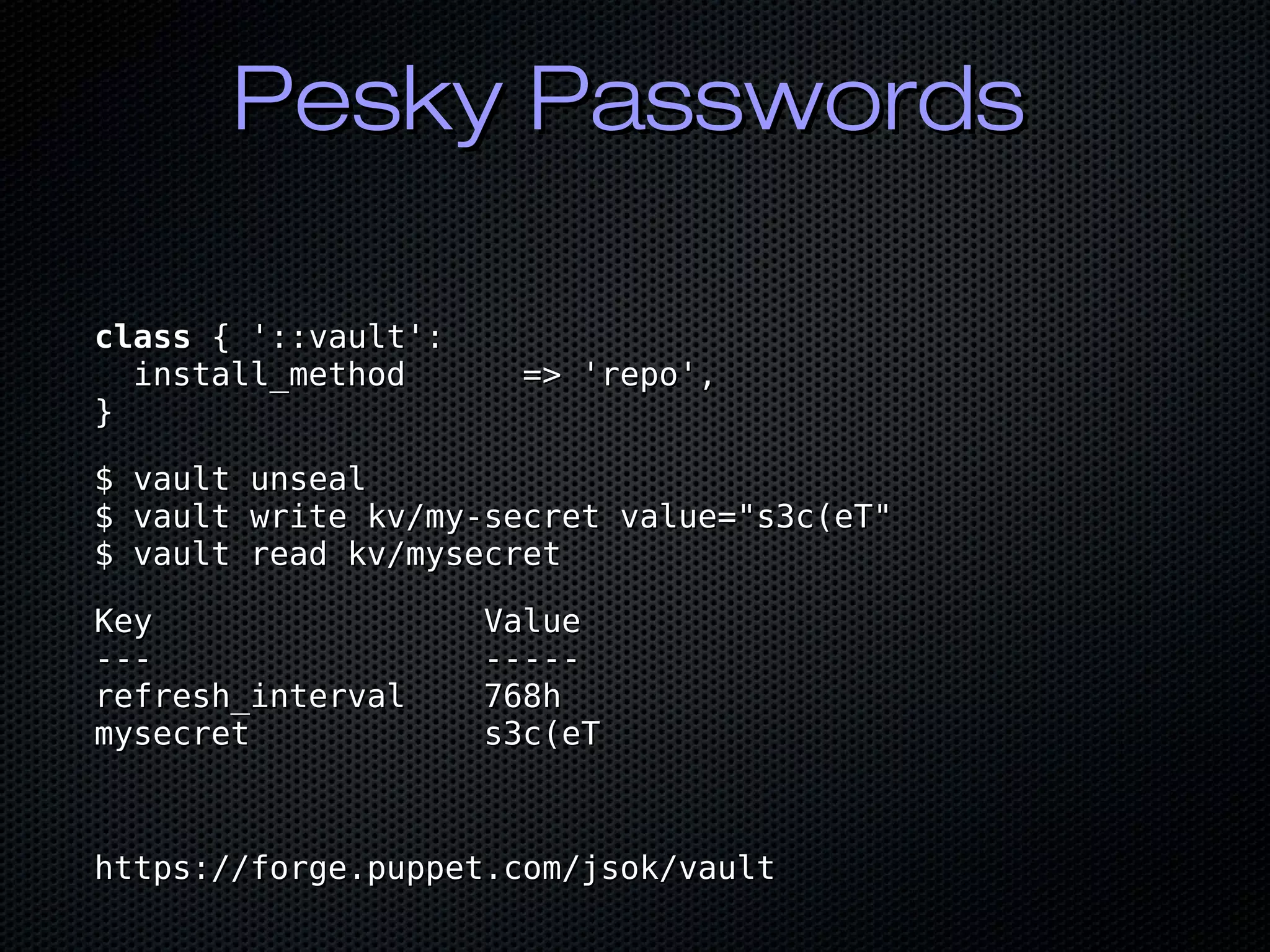 Pesky PasswordsPesky Passwords
classclass { '::vault':{ '::vault':
install_method => 'repo',install_method => 'repo',
}}
$ vault unseal$ vault unseal
$ vault write kv/my-secret value="s3c(eT"$ vault write kv/my-secret value="s3c(eT"
$ vault read kv/mysecret$ vault read kv/mysecret
Key ValueKey Value
--- -------- -----
refresh_interval 768hrefresh_interval 768h
mysecret s3c(eTmysecret s3c(eT
https://forge.puppet.com/jsok/vaulthttps://forge.puppet.com/jsok/vault
 