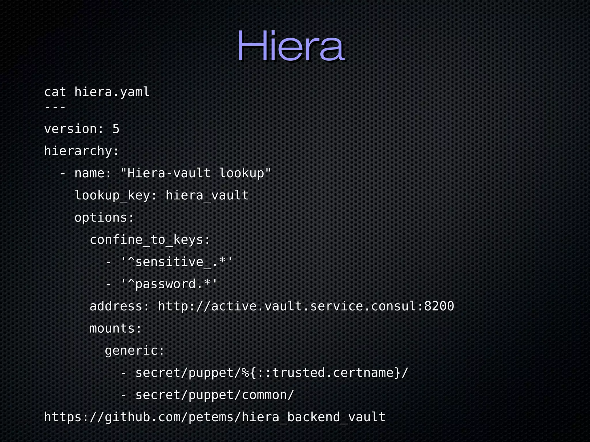 HieraHiera
cat hiera.yamlcat hiera.yaml
------
version: 5version: 5
hierarchy:hierarchy:
- name: "Hiera-vault lookup"- name: "Hiera-vault lookup"
lookup_key: hiera_vaultlookup_key: hiera_vault
options:options:
confine_to_keys:confine_to_keys:
- '^sensitive_.*'- '^sensitive_.*'
- '^password.*'- '^password.*'
address: http://active.vault.service.consul:8200address: http://active.vault.service.consul:8200
mounts:mounts:
generic:generic:
- secret/puppet/%{::trusted.certname}/- secret/puppet/%{::trusted.certname}/
- secret/puppet/common/- secret/puppet/common/
https://github.com/petems/hiera_backend_vaulthttps://github.com/petems/hiera_backend_vault
 