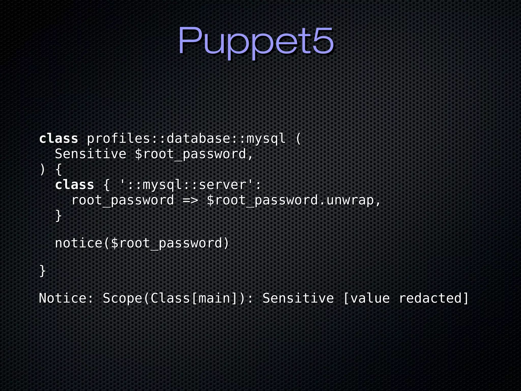 Puppet5Puppet5
classclass profiles::database::mysql (profiles::database::mysql (
Sensitive $root_password,Sensitive $root_password,
) {) {
classclass { '::mysql::server':{ '::mysql::server':
root_password => $root_password.unwrap,root_password => $root_password.unwrap,
}}
notice($root_password)notice($root_password)
}}
Notice: Scope(Class[main]): Sensitive [value redacted]Notice: Scope(Class[main]): Sensitive [value redacted]
 