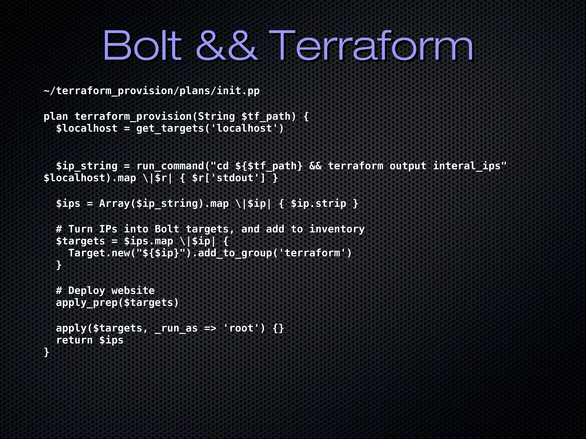 Bolt && TerraformBolt && Terraform
~/terraform_provision/plans/init.pp~/terraform_provision/plans/init.pp
plan terraform_provision(String $tf_path) {plan terraform_provision(String $tf_path) {
$localhost = get_targets('localhost')$localhost = get_targets('localhost')
$ip_string = run_command("cd ${$tf_path} && terraform output interal_ips"$ip_string = run_command("cd ${$tf_path} && terraform output interal_ips"
$localhost).map |$r| { $r['stdout'] }$localhost).map |$r| { $r['stdout'] }
$ips = Array($ip_string).map |$ip| { $ip.strip }$ips = Array($ip_string).map |$ip| { $ip.strip }
# Turn IPs into Bolt targets, and add to inventory# Turn IPs into Bolt targets, and add to inventory
$targets = $ips.map |$ip| {$targets = $ips.map |$ip| {
Target.new("${$ip}").add_to_group('terraform')Target.new("${$ip}").add_to_group('terraform')
}}
# Deploy website# Deploy website
apply_prep($targets)apply_prep($targets)
apply($targets, _run_as => 'root') {}apply($targets, _run_as => 'root') {}
return $ipsreturn $ips
}}
 