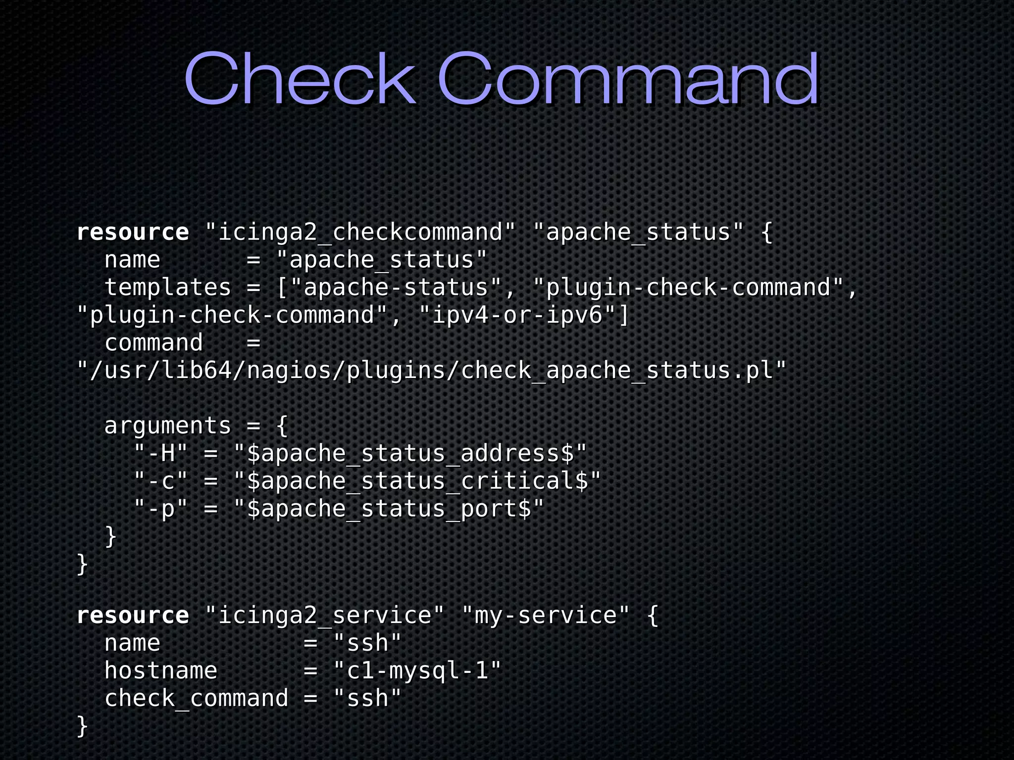 Check CommandCheck Command
resourceresource "icinga2_checkcommand" "apache_status" {"icinga2_checkcommand" "apache_status" {
name = "apache_status"name = "apache_status"
templates = ["apache-status", "plugin-check-command",templates = ["apache-status", "plugin-check-command",
"plugin-check-command", "ipv4-or-ipv6"]"plugin-check-command", "ipv4-or-ipv6"]
command =command =
"/usr/lib64/nagios/plugins/check_apache_status.pl""/usr/lib64/nagios/plugins/check_apache_status.pl"
arguments = {arguments = {
"-H" = "$apache_status_address$""-H" = "$apache_status_address$"
"-c" = "$apache_status_critical$""-c" = "$apache_status_critical$"
"-p" = "$apache_status_port$""-p" = "$apache_status_port$"
}}
}}
resourceresource "icinga2_service" "my-service" {"icinga2_service" "my-service" {
name = "ssh"name = "ssh"
hostname = "c1-mysql-1"hostname = "c1-mysql-1"
check_command = "ssh"check_command = "ssh"
}}
 