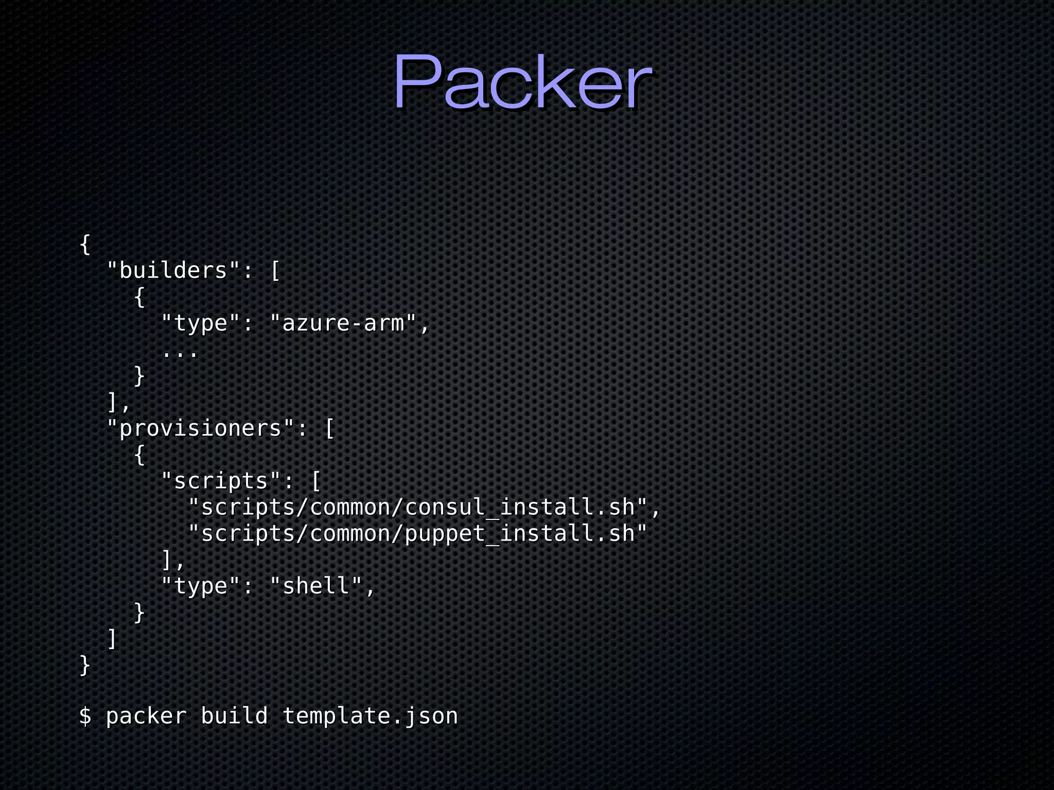 PackerPacker
{{
"builders": ["builders": [
{{
"type": "azure-arm","type": "azure-arm",
......
}}
],],
"provisioners": ["provisioners": [
{{
"scripts": ["scripts": [
"scripts/common/consul_install.sh","scripts/common/consul_install.sh",
"scripts/common/puppet_install.sh""scripts/common/puppet_install.sh"
],],
"type": "shell","type": "shell",
}}
]]
}}
$ packer build template.json$ packer build template.json
 