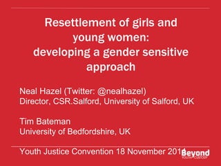 Resettlement of girls and 
young women: 
developing a gender sensitive 
approach 
Neal Hazel (Twitter: @nealhazel) 
Director, CSR.Salford, University of Salford, UK 
Tim Bateman 
University of Bedfordshire, UK 
Youth Justice Convention 18 November 2014 
 