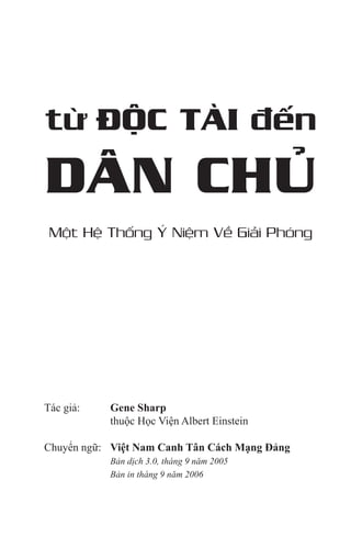 từ ĐỘC TÀI đến
DÂN CHỦ
Một Hệ Thống Ý Niệm Về Giải Phóng
Tác giả: 	 Gene Sharp
		 thuộc Học Viện Albert Einstein
Chuyển ngữ:	 Việt Nam Canh Tân Cách Mạng Đảng
	 	 Bản dịch 3.0, tháng 9 năm 2005
	 	 Bản in tháng 9 năm 2006
 