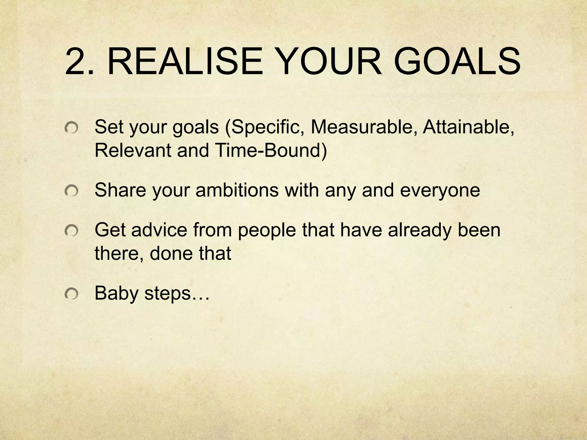 2. REALISE YOUR GOALSSet your goals (Specific, Measurable, Attainable, Relevant and Time-Bound)Share your ambitions with any and everyoneGet advice from people that have already been there, done thatBaby steps…