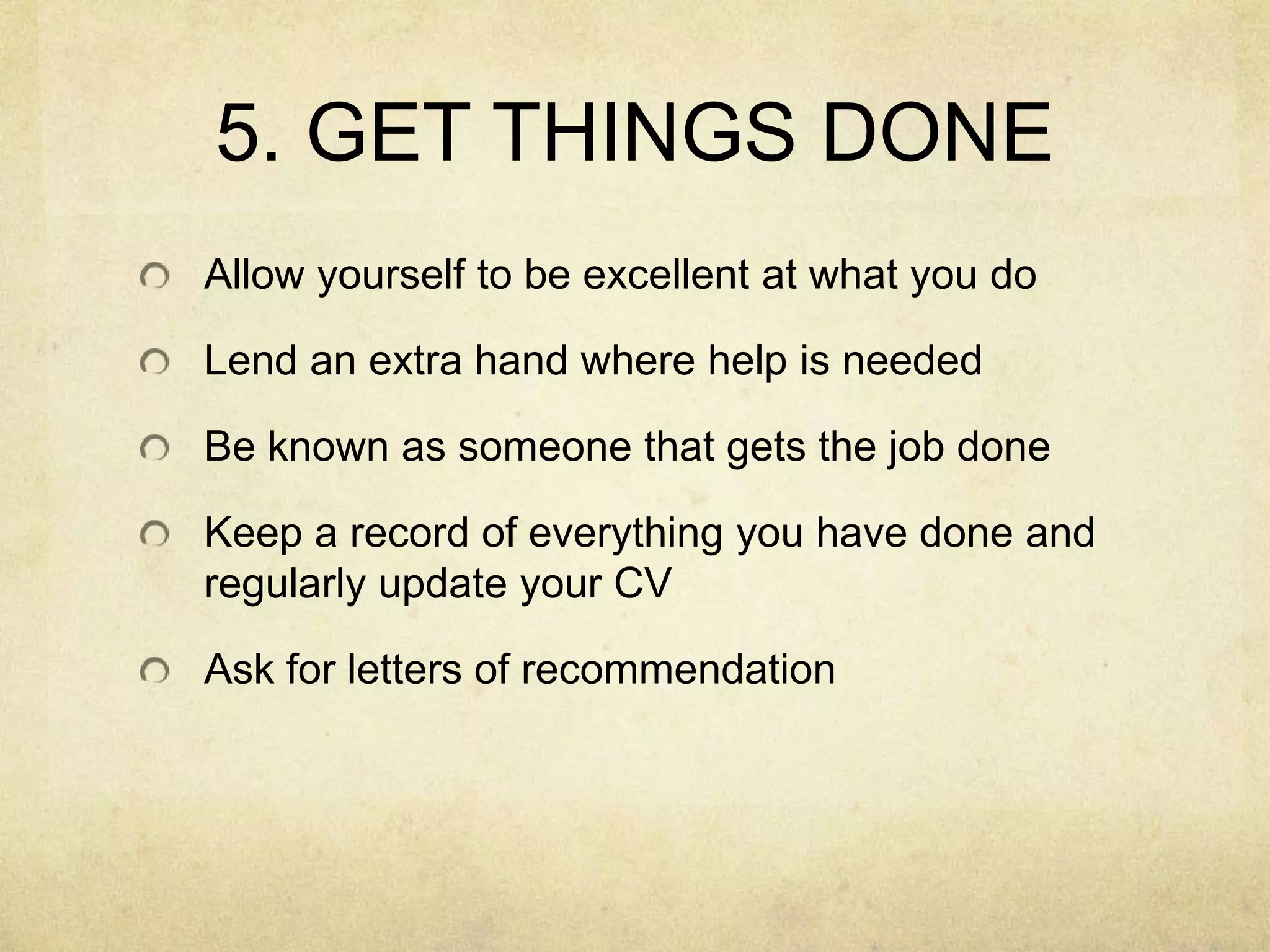 5. GET THINGS DONEAllow yourself to be excellent at what you doLend an extra hand where help is neededBe known as someone that gets the job doneKeep a record of everything you have done and regularly update your CVAsk for letters of recommendation