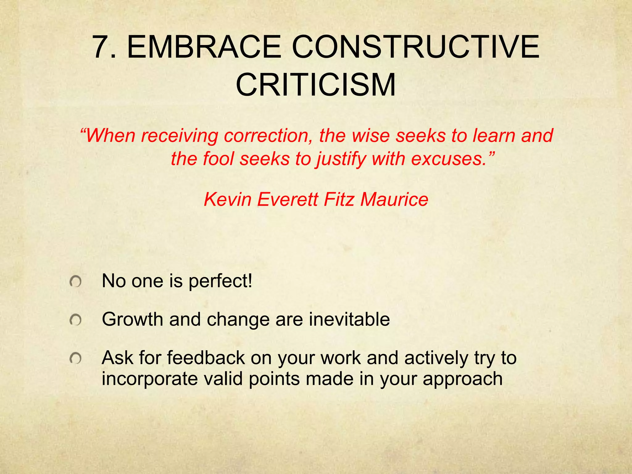 7. EMBRACE CONSTRUCTIVE CRITICISM“When receiving correction, the wise seeks to learn and the fool seeks to justify with excuses.”Kevin Everett Fitz MauriceNo one is perfect!Growth and change are inevitable Ask for feedback on your work and actively try to incorporate valid points made in your approach
