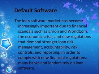 Default Software
The loan software market has become
increasingly important due to financial
scandals such as Enron and WorldCom,
the economic crisis, and new regulations
that demand stronger loan risk
management, accountability, risk
controls, and reporting. In order to
comply with new financial regulations,
many banks and lenders rely on loan
software.
 