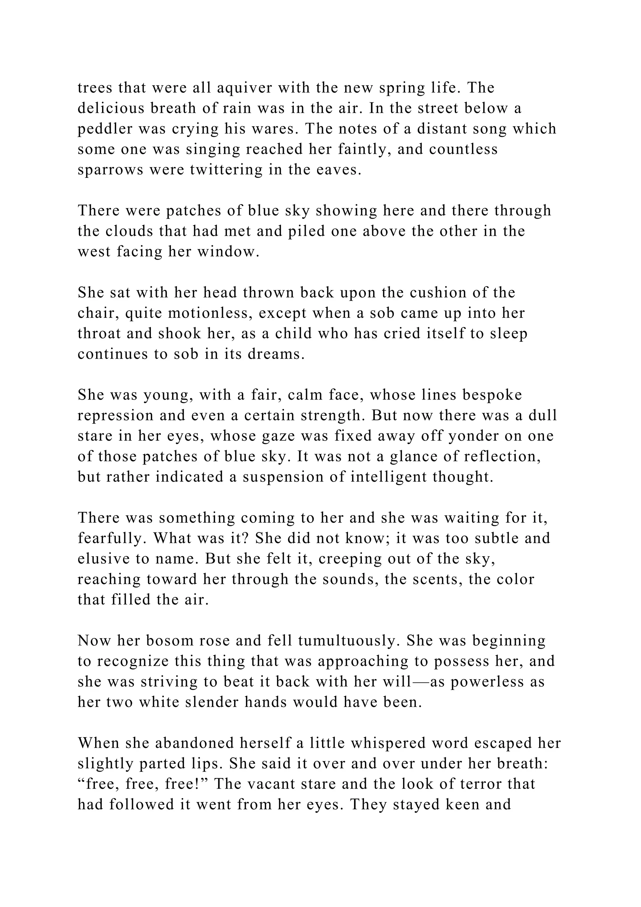 trees that were all aquiver with the new spring life. The
delicious breath of rain was in the air. In the street below a
peddler was crying his wares. The notes of a distant song which
some one was singing reached her faintly, and countless
sparrows were twittering in the eaves.
There were patches of blue sky showing here and there through
the clouds that had met and piled one above the other in the
west facing her window.
She sat with her head thrown back upon the cushion of the
chair, quite motionless, except when a sob came up into her
throat and shook her, as a child who has cried itself to sleep
continues to sob in its dreams.
She was young, with a fair, calm face, whose lines bespoke
repression and even a certain strength. But now there was a dull
stare in her eyes, whose gaze was fixed away off yonder on one
of those patches of blue sky. It was not a glance of reflection,
but rather indicated a suspension of intelligent thought.
There was something coming to her and she was waiting for it,
fearfully. What was it? She did not know; it was too subtle and
elusive to name. But she felt it, creeping out of the sky,
reaching toward her through the sounds, the scents, the color
that filled the air.
Now her bosom rose and fell tumultuously. She was beginning
to recognize this thing that was approaching to possess her, and
she was striving to beat it back with her will—as powerless as
her two white slender hands would have been.
When she abandoned herself a little whispered word escaped her
slightly parted lips. She said it over and over under her breath:
“free, free, free!” The vacant stare and the look of terror that
had followed it went from her eyes. They stayed keen and
 