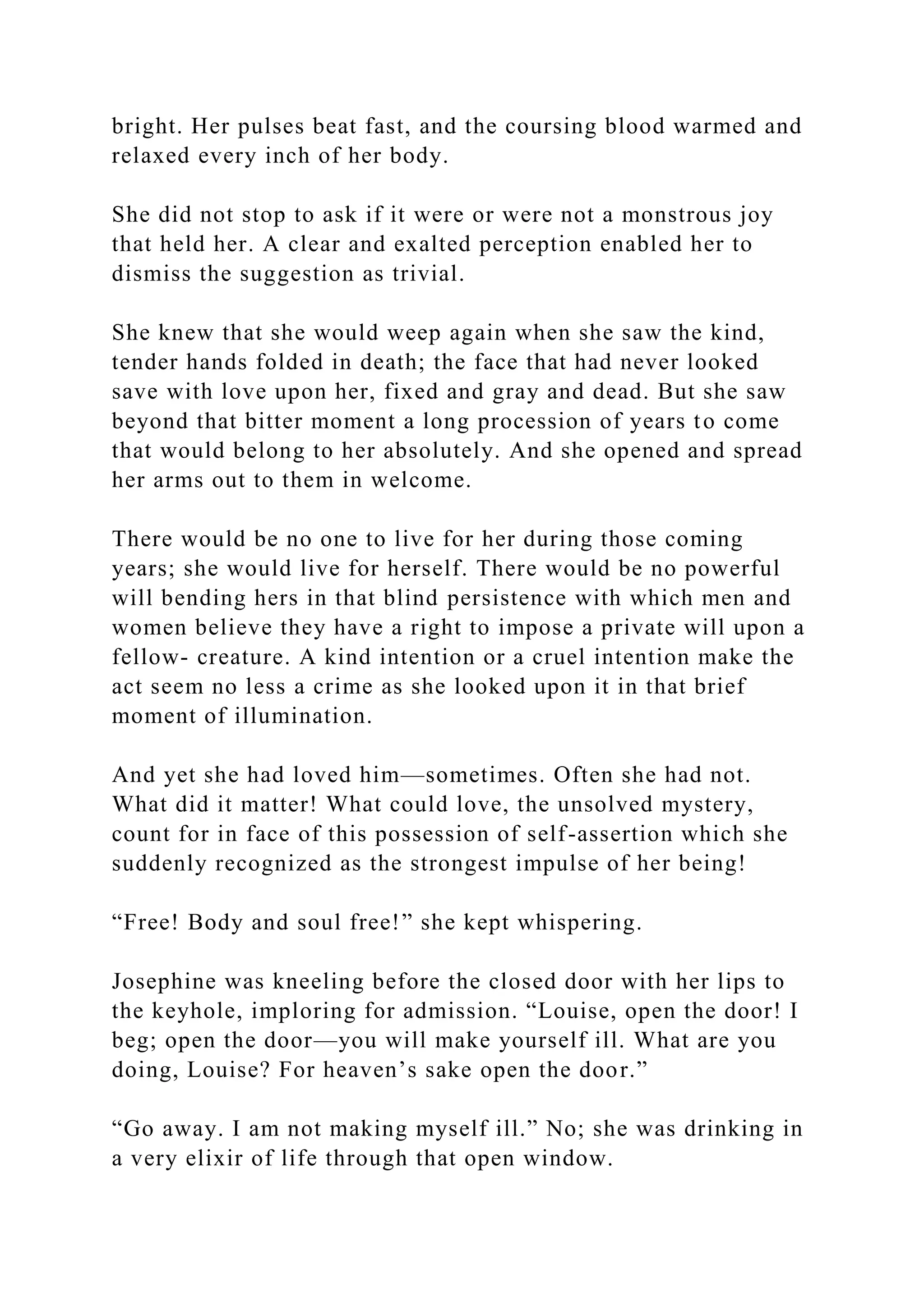 bright. Her pulses beat fast, and the coursing blood warmed and
relaxed every inch of her body.
She did not stop to ask if it were or were not a monstrous joy
that held her. A clear and exalted perception enabled her to
dismiss the suggestion as trivial.
She knew that she would weep again when she saw the kind,
tender hands folded in death; the face that had never looked
save with love upon her, fixed and gray and dead. But she saw
beyond that bitter moment a long procession of years to come
that would belong to her absolutely. And she opened and spread
her arms out to them in welcome.
There would be no one to live for her during those coming
years; she would live for herself. There would be no powerful
will bending hers in that blind persistence with which men and
women believe they have a right to impose a private will upon a
fellow- creature. A kind intention or a cruel intention make the
act seem no less a crime as she looked upon it in that brief
moment of illumination.
And yet she had loved him—sometimes. Often she had not.
What did it matter! What could love, the unsolved mystery,
count for in face of this possession of self-assertion which she
suddenly recognized as the strongest impulse of her being!
“Free! Body and soul free!” she kept whispering.
Josephine was kneeling before the closed door with her lips to
the keyhole, imploring for admission. “Louise, open the door! I
beg; open the door—you will make yourself ill. What are you
doing, Louise? For heaven’s sake open the door.”
“Go away. I am not making myself ill.” No; she was drinking in
a very elixir of life through that open window.
 