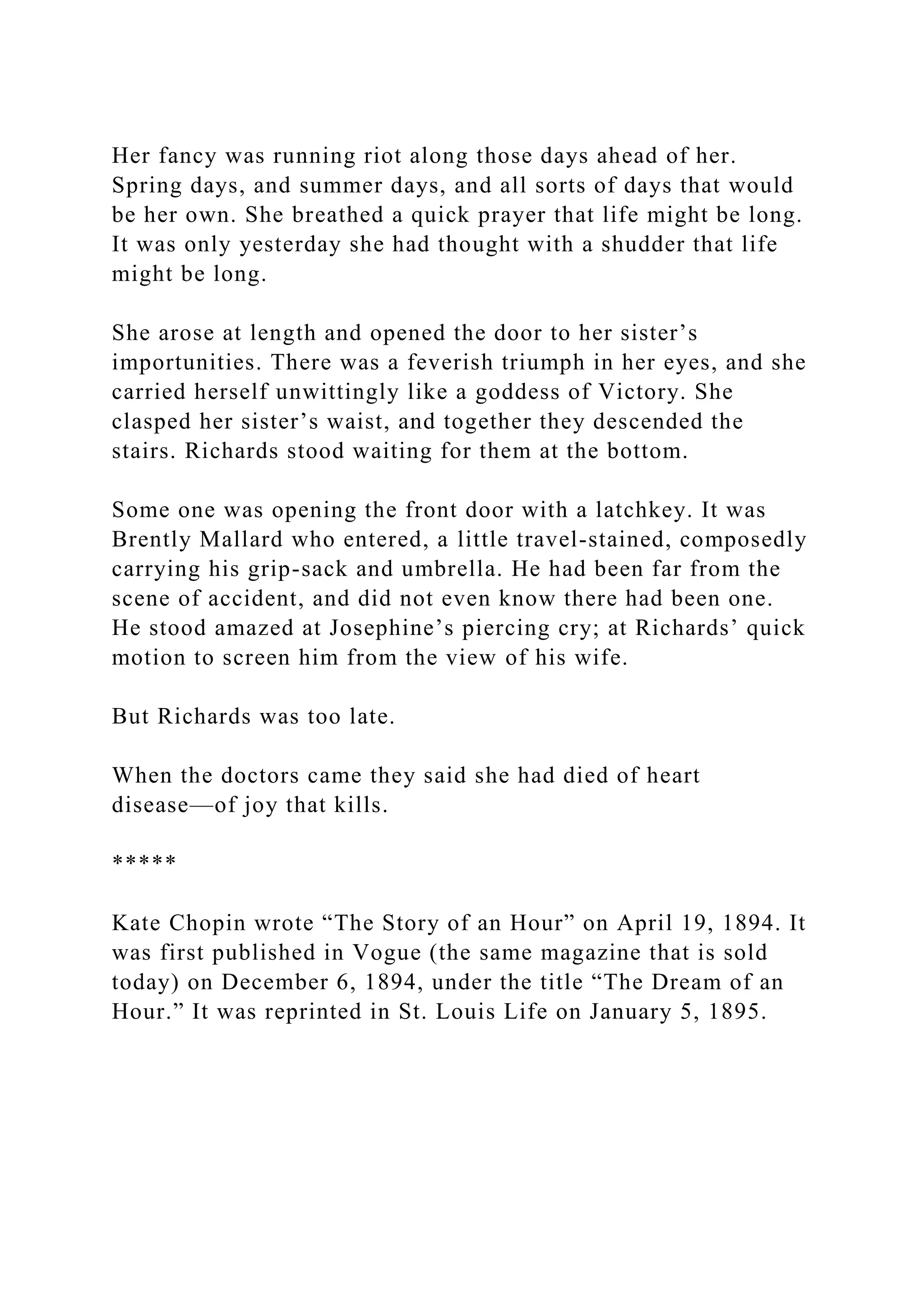 Her fancy was running riot along those days ahead of her.
Spring days, and summer days, and all sorts of days that would
be her own. She breathed a quick prayer that life might be long.
It was only yesterday she had thought with a shudder that life
might be long.
She arose at length and opened the door to her sister’s
importunities. There was a feverish triumph in her eyes, and she
carried herself unwittingly like a goddess of Victory. She
clasped her sister’s waist, and together they descended the
stairs. Richards stood waiting for them at the bottom.
Some one was opening the front door with a latchkey. It was
Brently Mallard who entered, a little travel-stained, composedly
carrying his grip-sack and umbrella. He had been far from the
scene of accident, and did not even know there had been one.
He stood amazed at Josephine’s piercing cry; at Richards’ quick
motion to screen him from the view of his wife.
But Richards was too late.
When the doctors came they said she had died of heart
disease—of joy that kills.
*****
Kate Chopin wrote “The Story of an Hour” on April 19, 1894. It
was first published in Vogue (the same magazine that is sold
today) on December 6, 1894, under the title “The Dream of an
Hour.” It was reprinted in St. Louis Life on January 5, 1895.
 