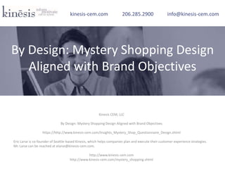 Kinesis CEM, LLC
By Design: Mystery Shopping Design Aligned with Brand Objectives
https://http://www.kinesis-cem.com/Insights_Mystery_Shop_Questionnaire_Design.shtml
Eric Larse is co-founder of Seattle-based Kinesis, which helps companies plan and execute their customer experience strategies.
Mr. Larse can be reached at elarse@kinesis-cem.com.
http://www.kinesis-cem.com
http://www.kinesis-cem.com/mystery_shopping.shtml
kinesis-cem.com 206.285.2900 info@kinesis-cem.com
By Design: Mystery Shopping Design
Aligned with Brand Objectives
 