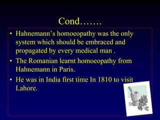 Cond…….
• Hahnemann’s homoeopathy was the only
system which should be embraced and
propagated by every medical man .
• The Romanian learnt homoeopathy from
Hahnemann in Paris.
• He was in India first time In 1810 to visit
Lahore.
 