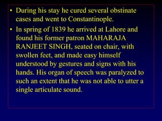 • During his stay he cured several obstinate
cases and went to Constantinople.
• In spring of 1839 he arrived at Lahore and
found his former patron MAHARAJA
RANJEET SINGH, seated on chair, with
swollen feet, and made easy himself
understood by gestures and signs with his
hands. His organ of speech was paralyzed to
such an extent that he was not able to utter a
single articulate sound.
 