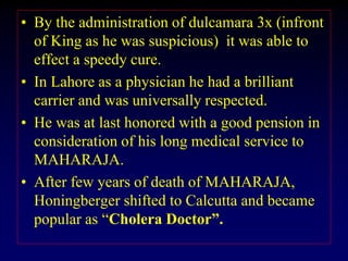 • By the administration of dulcamara 3x (infront
of King as he was suspicious) it was able to
effect a speedy cure.
• In Lahore as a physician he had a brilliant
carrier and was universally respected.
• He was at last honored with a good pension in
consideration of his long medical service to
MAHARAJA.
• After few years of death of MAHARAJA,
Honingberger shifted to Calcutta and became
popular as “Cholera Doctor”.
 