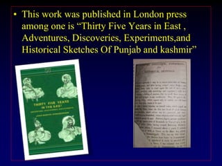 • This work was published in London press
among one is “Thirty Five Years in East ,
Adventures, Discoveries, Experiments,and
Historical Sketches Of Punjab and kashmir”
 
