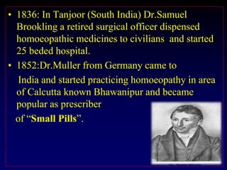 • 1836: In Tanjoor (South India) Dr.Samuel
Brookling a retired surgical officer dispensed
homoeopathic medicines to civilians and started
25 beded hospital.
• 1852:Dr.Muller from Germany came to
India and started practicing homoeopathy in area
of Calcutta known Bhawanipur and became
popular as prescriber
of “Small Pills”.
 