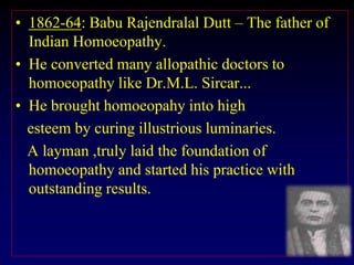 • 1862-64: Babu Rajendralal Dutt – The father of
Indian Homoeopathy.
• He converted many allopathic doctors to
homoeopathy like Dr.M.L. Sircar...
• He brought homoeopahy into high
esteem by curing illustrious luminaries.
A layman ,truly laid the foundation of
homoeopathy and started his practice with
outstanding results.
 