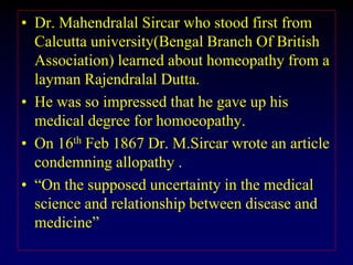 • Dr. Mahendralal Sircar who stood first from
Calcutta university(Bengal Branch Of British
Association) learned about homeopathy from a
layman Rajendralal Dutta.
• He was so impressed that he gave up his
medical degree for homoeopathy.
• On 16th Feb 1867 Dr. M.Sircar wrote an article
condemning allopathy .
• “On the supposed uncertainty in the medical
science and relationship between disease and
medicine”
 