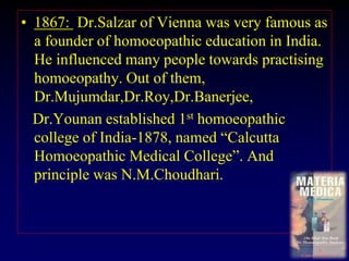 • 1867: Dr.Salzar of Vienna was very famous as
a founder of homoeopathic education in India.
He influenced many people towards practising
homoeopathy. Out of them,
Dr.Mujumdar,Dr.Roy,Dr.Banerjee,
Dr.Younan established 1st homoeopathic
college of India-1878, named “Calcutta
Homoeopathic Medical College”. And
principle was N.M.Choudhari.
 