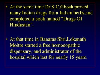 • At the same time Dr.S.C.Ghosh proved
many Indian drugs from Indian herbs and
completed a book named “Drugs Of
Hindustan”.
• At that time in Banaras Shri.Lokanath
Moitre started a free homoeopathic
dispensary, and administrator of the
hospital which last for nearly 15 years.
 