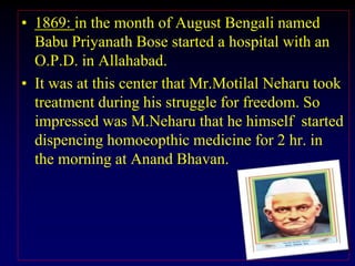• 1869: in the month of August Bengali named
Babu Priyanath Bose started a hospital with an
O.P.D. in Allahabad.
• It was at this center that Mr.Motilal Neharu took
treatment during his struggle for freedom. So
impressed was M.Neharu that he himself started
dispencing homoeopthic medicine for 2 hr. in
the morning at Anand Bhavan.
 