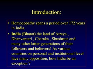 Introduction:
• Homoeopathy spans a period over 172 years
in India.
• India (Bharat) the land of Atreya ,
Dhanvantari , Charaka , Shushruta and
many other latter generations of their
followers and believers! As various
countries on personal and institutional level
face many opposition, how India be an
exception ?
 