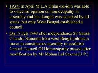 • 1937: In April M.L.A.Ghias-ud-idin was able
to voice his opinion on homoeopathy in
assembly and his thought was accepted by all
states, but only West Bengal established a
council.
• On 17 Feb 1948 after independence Sir Satish
Chandra Samanta,from west Bengal piloted a
move in constituents assembly to establish
Central Council Of Homoeopathy passed after
modification by Mr.Mohan Lal Saxena(U.P.)
 
