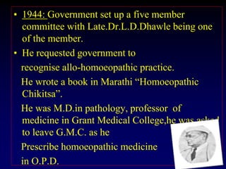 • 1944: Government set up a five member
committee with Late.Dr.L.D.Dhawle being one
of the member.
• He requested government to
recognise allo-homoeopathic practice.
He wrote a book in Marathi “Homoeopathic
Chikitsa”.
He was M.D.in pathology, professor of
medicine in Grant Medical College,he was asked
to leave G.M.C. as he
Prescribe homoeopathic medicine
in O.P.D.
 