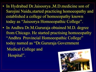 • In Hydrabad Dr.Jaisoorya ,M.D.medicine son of
Sarojini Naidu,started practicing homoeopathy and
established a college of homoeopathy known
today as “Jaisoorya Homoeopathic College”.
• In Andhra Dr.M.Gururaja obtained M.D. degree
from Chicago. He started practising homoeopathy
“Andhra Provincial Homoeopathic College”
today named as “Dr.Gururaja Government
Medical College and
Hospital”.
 