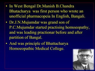 • In West Bengal Dr.Manish B.Chandra
Bhatacharya was first person who wrote an
unofficial pharmacopeia In English, Bangali.
• Dr.J.N.Mujumdar was grand son of
P.C.Mujumdar started practising homoeopathy,
and was leading practionar before and after
partition of Bangal.
• And was principle of Bhattacharya
Homoeopathic Medical College.
 
