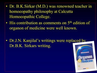 • Dr. B.K.Sirkar (M.D.) was renowned teacher in
homoeopathy philosophy at Calcutta
Homoeopathic College.
• His contribution as comments on 5th edition of
organon of medicine were well known.
• Dr.J.N. Kanjilal’s writings were replaced by
Dr.B.K. Sirkars writing.
 