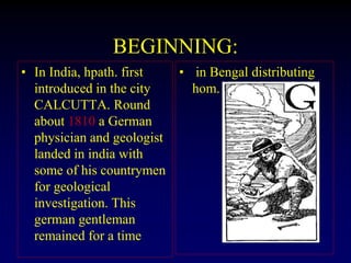 BEGINNING:
• In India, hpath. first
introduced in the city
CALCUTTA. Round
about 1810 a German
physician and geologist
landed in india with
some of his countrymen
for geological
investigation. This
german gentleman
remained for a time
• in Bengal distributing
hom.
 