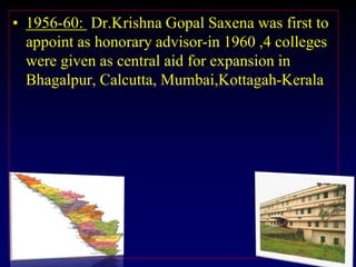 • 1956-60: Dr.Krishna Gopal Saxena was first to
appoint as honorary advisor-in 1960 ,4 colleges
were given as central aid for expansion in
Bhagalpur, Calcutta, Mumbai,Kottagah-Kerala
 