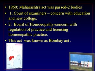 • 1960: Maharashtra act was passed-2 bodies
• 1. Court of examiners – concern with education
and new college.
• 2. Board of Homoeopathy-concern with
regulation of practice and licensing
homoeopathic practice.
• This act was known as Bombay act .
 