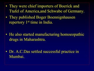 • They were chief importers of Boerick and
Ttafel of America,and Schwabe of Germany.
• They published Boger Boennignhausen
repertory 1st time in India.
• He also started manufacturing homoeopathic
drugs in Maharashtra.
• Dr. A.C.Das settled successful practice in
Mumbai.
 
